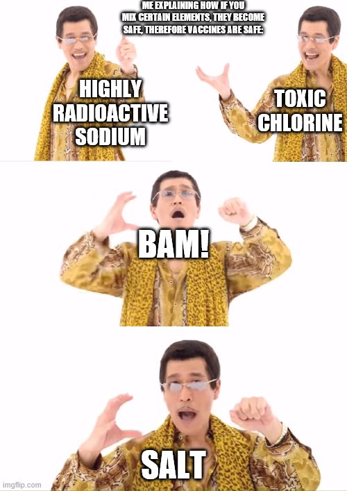 PPAP Meme | ME EXPLAINING HOW IF YOU MIX CERTAIN ELEMENTS, THEY BECOME SAFE, THEREFORE VACCINES ARE SAFE:; TOXIC CHLORINE; HIGHLY RADIOACTIVE SODIUM; BAM! SALT | image tagged in memes,ppap | made w/ Imgflip meme maker