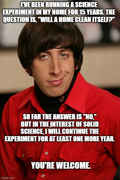Howard | I'VE BEEN RUNNING A SCIENCE EXPERIMENT IN MY HOME FOR 15 YEARS. THE QUESTION IS, "WILL A HOME CLEAN ITSELF?"; SO FAR THE ANSWER IS "NO," BUT IN THE INTEREST OF SOLID SCIENCE, I WILL CONTINUE THE EXPERIMENT FOR AT LEAST ONE MORE YEAR. YOU'RE WELCOME. | image tagged in howard | made w/ Imgflip meme maker