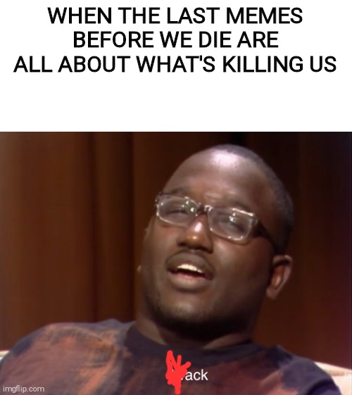 Wack | WHEN THE LAST MEMES BEFORE WE DIE ARE ALL ABOUT WHAT'S KILLING US | image tagged in wack | made w/ Imgflip meme maker