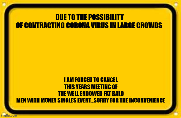Blank Yellow Sign Meme | DUE TO THE POSSIBILITY OF CONTRACTING CORONA VIRUS IN LARGE CROWDS; I AM FORCED TO CANCEL THIS YEARS MEETING OF THE WELL ENDOWED FAT BALD MEN WITH MONEY SINGLES EVENT,,,SORRY FOR THE INCONVENIENCE | image tagged in memes,blank yellow sign | made w/ Imgflip meme maker