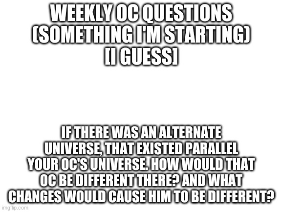 examples in description | WEEKLY OC QUESTIONS
(SOMETHING I'M STARTING)
[I GUESS]; IF THERE WAS AN ALTERNATE UNIVERSE, THAT EXISTED PARALLEL YOUR OC'S UNIVERSE. HOW WOULD THAT OC BE DIFFERENT THERE? AND WHAT CHANGES WOULD CAUSE HIM TO BE DIFFERENT? | image tagged in blank white template | made w/ Imgflip meme maker