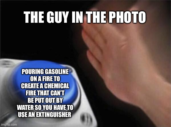 Blank Nut Button Meme | THE GUY IN THE PHOTO POURING GASOLINE ON A FIRE TO CREATE A CHEMICAL FIRE THAT CAN’T BE PUT OUT BY WATER SO YOU HAVE TO USE AN EXTINGUISHER | image tagged in memes,blank nut button | made w/ Imgflip meme maker