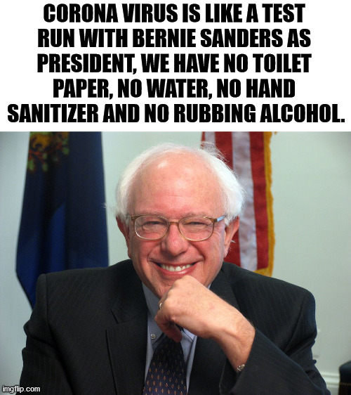 Just like his socialism or communism dreams. | CORONA VIRUS IS LIKE A TEST 
RUN WITH BERNIE SANDERS AS 
PRESIDENT, WE HAVE NO TOILET 
PAPER, NO WATER, NO HAND 
SANITIZER AND NO RUBBING ALCOHOL. | image tagged in vote bernie sanders,socialism,communism,coronavirus | made w/ Imgflip meme maker