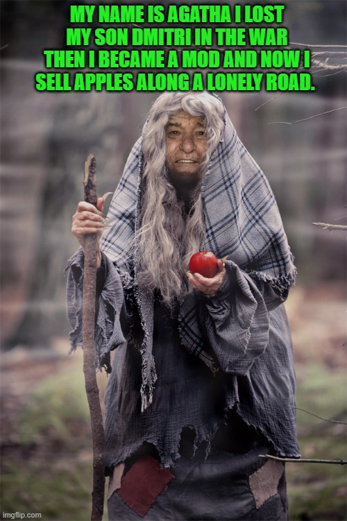 MY NAME IS AGATHA I LOST MY SON DMITRI IN THE WAR THEN I BECAME A MOD AND NOW I SELL APPLES ALONG A LONELY ROAD. | made w/ Imgflip meme maker