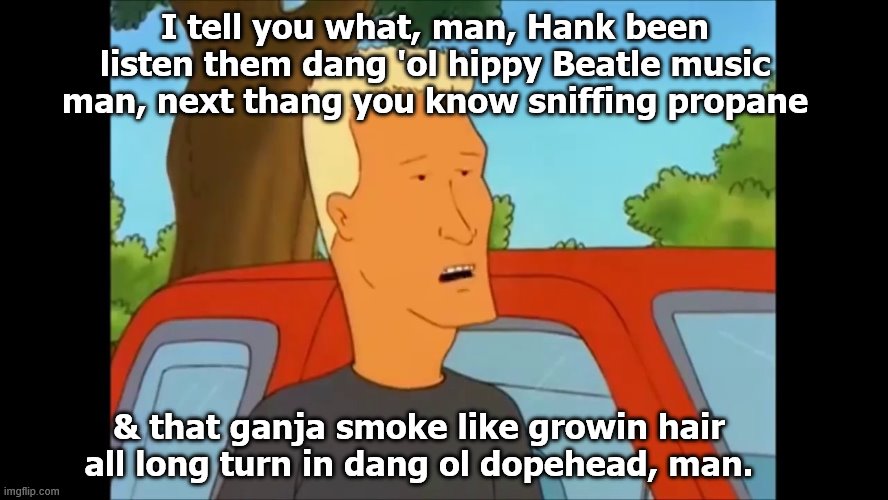 Boomhaure | I tell you what, man, Hank been listen them dang 'ol hippy Beatle music man, next thang you know sniffing propane & that ganja smoke like gr | image tagged in boomhaure | made w/ Imgflip meme maker