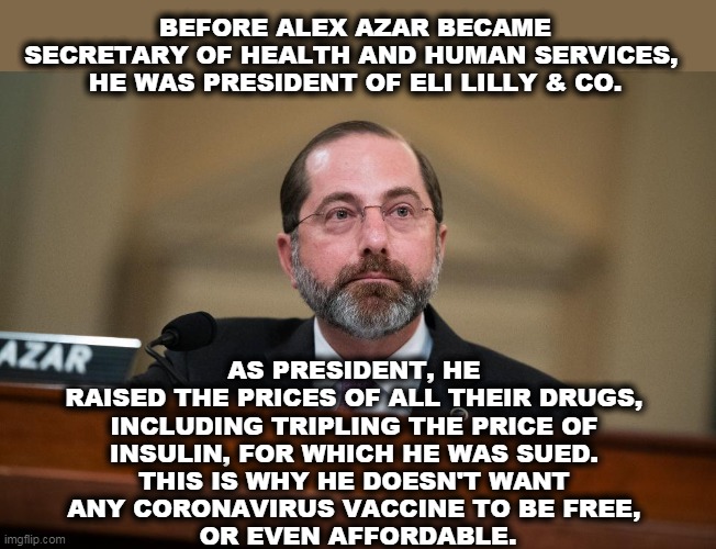 Republicans love to put industry lobbyists in charge. | BEFORE ALEX AZAR BECAME SECRETARY OF HEALTH AND HUMAN SERVICES, 
HE WAS PRESIDENT OF ELI LILLY & CO. AS PRESIDENT, HE 
RAISED THE PRICES OF ALL THEIR DRUGS, 
INCLUDING TRIPLING THE PRICE OF 
INSULIN, FOR WHICH HE WAS SUED. 
THIS IS WHY HE DOESN'T WANT 
ANY CORONAVIRUS VACCINE TO BE FREE, 
OR EVEN AFFORDABLE. | image tagged in trump,health,drugs,coronavirus,corruption,lobbying | made w/ Imgflip meme maker