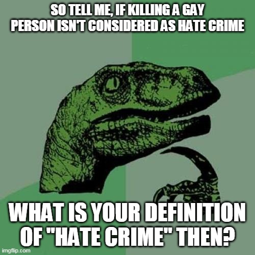 Philosoraptor On Hate Crimes | SO TELL ME, IF KILLING A GAY PERSON ISN'T CONSIDERED AS HATE CRIME; WHAT IS YOUR DEFINITION OF "HATE CRIME" THEN? | image tagged in memes,philosoraptor,lgbt,homosexuality,hate crime | made w/ Imgflip meme maker