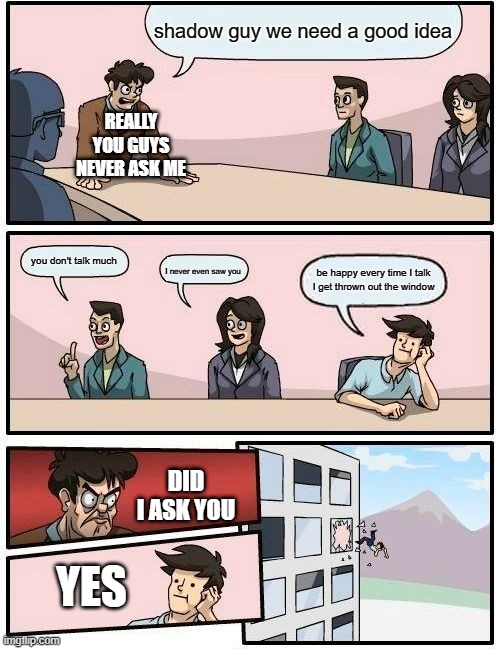 Boardroom Meeting Suggestion Meme | shadow guy we need a good idea; REALLY YOU GUYS NEVER ASK ME; you don't talk much; be happy every time I talk I get thrown out the window; I never even saw you; DID I ASK YOU; YES | image tagged in memes,boardroom meeting suggestion | made w/ Imgflip meme maker