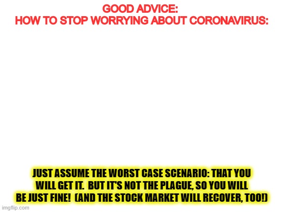 Blank White Template | GOOD ADVICE: 

HOW TO STOP WORRYING ABOUT CORONAVIRUS:; JUST ASSUME THE WORST CASE SCENARIO: THAT YOU WILL GET IT.  BUT IT'S NOT THE PLAGUE, SO YOU WILL BE JUST FINE!  (AND THE STOCK MARKET WILL RECOVER, TOO!) | image tagged in blank white template | made w/ Imgflip meme maker