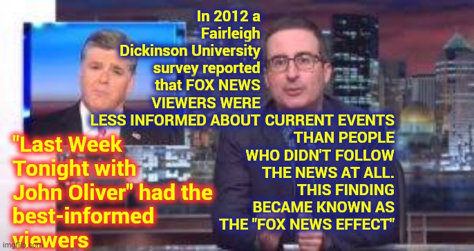 The Misinformation, Propaganda And Lies Fox News Spreads Causes "THE FOX NEWS EFFECT" | In 2012 a Fairleigh Dickinson University survey reported that FOX NEWS VIEWERS WERE LESS INFORMED ABOUT; CURRENT EVENTS THAN PEOPLE WHO DIDN'T FOLLOW THE NEWS AT ALL. THIS FINDING BECAME KNOWN AS THE "FOX NEWS EFFECT"; "Last Week Tonight with John Oliver" had the
best-informed 
viewers | image tagged in memes,faux news,sean hannity fox news,brainwashing,propaganda,misinformation | made w/ Imgflip meme maker