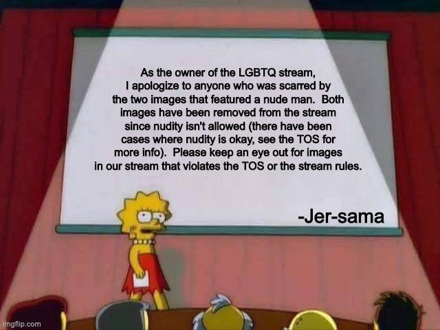 IMPORTANT TO ALL FOLLOWERS | As the owner of the LGBTQ stream, I apologize to anyone who was scarred by the two images that featured a nude man.  Both images have been removed from the stream since nudity isn't allowed (there have been cases where nudity is okay, see the TOS for more info).  Please keep an eye out for images in our stream that violates the TOS or the stream rules. -Jer-sama | image tagged in lisa simpson speech,memes,apology,lgbtq,update,important | made w/ Imgflip meme maker