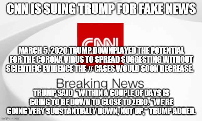 CNN Breaking News | CNN IS SUING TRUMP FOR FAKE NEWS; MARCH 5, 2020 TRUMP DOWNPLAYED THE POTENTIAL FOR THE CORONA VIRUS TO SPREAD SUGGESTING WITHOUT SCIENTIFIC EVIDENCE THE # CASES WOULD SOON DECREASE. TRUMP SAID  "WITHIN A COUPLE OF DAYS IS GOING TO BE DOWN TO CLOSE TO ZERO. "WE'RE GOING VERY SUBSTANTIALLY DOWN, NOT UP," TRUMP ADDED. | image tagged in cnn breaking news | made w/ Imgflip meme maker