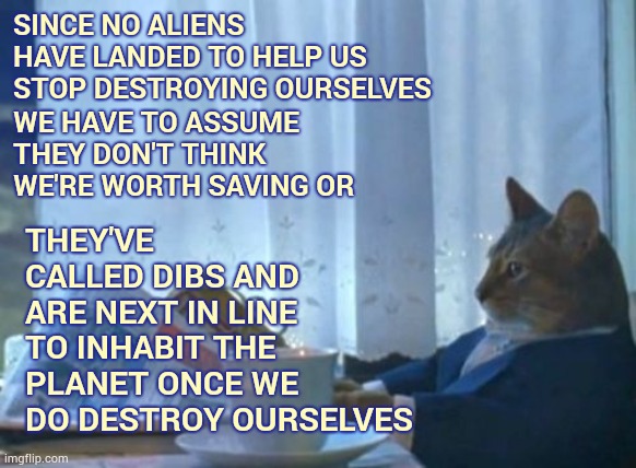 Have There Been Any Alien Sighting During The Covid-19 Outbreak? | SINCE NO ALIENS HAVE LANDED TO HELP US STOP DESTROYING OURSELVES; THEY'VE CALLED DIBS AND ARE NEXT IN LINE TO INHABIT THE PLANET ONCE WE DO DESTROY OURSELVES; WE HAVE TO ASSUME THEY DON'T THINK WE'RE WORTH SAVING OR | image tagged in memes,i should buy a boat cat,ancient aliens,aliens,ancient aliens guy,why aliens won't talk to us | made w/ Imgflip meme maker