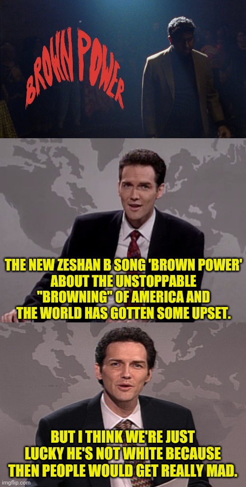 THE NEW ZESHAN B SONG 'BROWN POWER'
ABOUT THE UNSTOPPABLE "BROWNING" OF AMERICA AND THE WORLD HAS GOTTEN SOME UPSET. BUT I THINK WE'RE JUST LUCKY HE'S NOT WHITE BECAUSE THEN PEOPLE WOULD GET REALLY MAD. | image tagged in norm macdonald weekend update,weekend update with norm,seshan b,brown power,political meme,politics | made w/ Imgflip meme maker