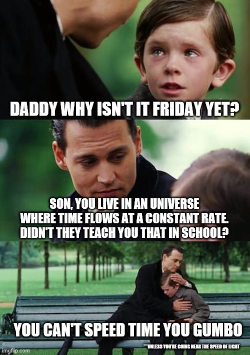 Finding Neverland Meme | DADDY WHY ISN'T IT FRIDAY YET? SON, YOU LIVE IN AN UNIVERSE WHERE TIME FLOWS AT A CONSTANT RATE. DIDN'T THEY TEACH YOU THAT IN SCHOOL? YOU CAN'T SPEED TIME YOU GUMBO; ***UNLESS YOU'RE GOING NEAR THE SPEED OF LIGHT | image tagged in memes,finding neverland | made w/ Imgflip meme maker