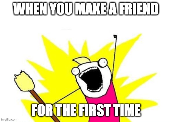 X All The Y | WHEN YOU MAKE A FRIEND; FOR THE FIRST TIME | image tagged in memes,x all the y | made w/ Imgflip meme maker