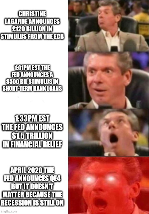 Mr. McMahon reaction | CHRISTINE LAGARDE ANNOUNCES £120 BILLION IN STIMULUS FROM THE ECB; 1:01PM EST THE FED ANNOUNCES A $500 BIL STIMULUS IN SHORT-TERM BANK LOANS; 1:33PM EST THE FED ANNOUNCES $1.5 TRILLION IN FINANCIAL RELIEF; APRIL 2020 THE FED ANNOUNCES QE4 BUT IT DOESN'T MATTER BECAUSE THE RECESSION IS STILL ON | image tagged in mr mcmahon reaction | made w/ Imgflip meme maker