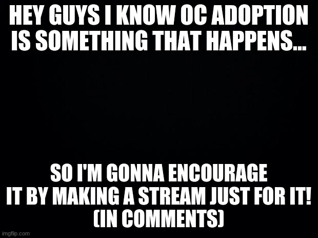 Black background | HEY GUYS I KNOW OC ADOPTION IS SOMETHING THAT HAPPENS... SO I'M GONNA ENCOURAGE IT BY MAKING A STREAM JUST FOR IT!
(IN COMMENTS) | image tagged in black background | made w/ Imgflip meme maker