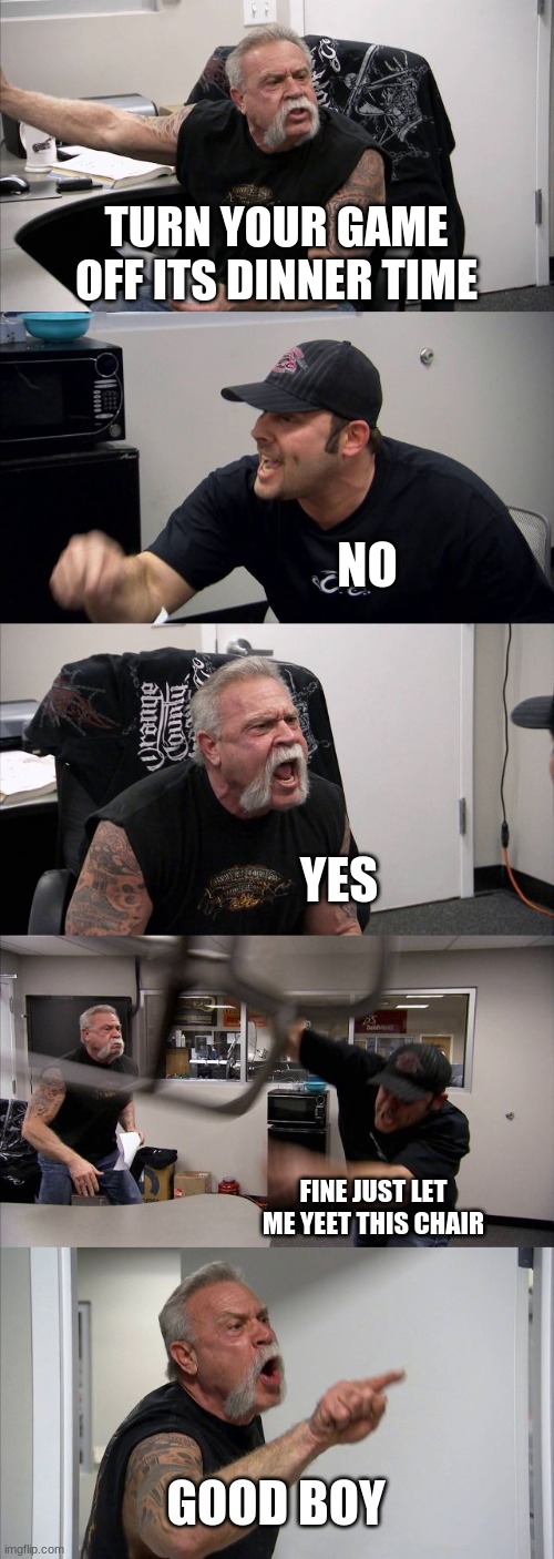 American Chopper Argument | TURN YOUR GAME OFF ITS DINNER TIME; NO; YES; FINE JUST LET ME YEET THIS CHAIR; GOOD BOY | image tagged in memes,american chopper argument | made w/ Imgflip meme maker