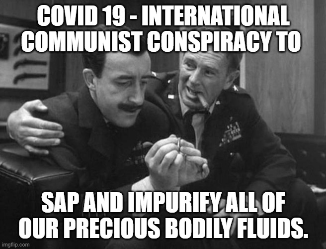 COVID 19 - Bodily Fluids | COVID 19 - INTERNATIONAL COMMUNIST CONSPIRACY TO; SAP AND IMPURIFY ALL OF OUR PRECIOUS BODILY FLUIDS. | image tagged in covid-19,pandemic,bodily fluids,dr strangelove,memes | made w/ Imgflip meme maker