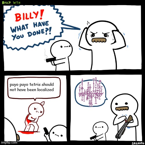 Another Puyo Meme | puyo puyo tetris should not have been localized; u̴̫̝̾̽̐̃̈́̉͘ͅň̶̨̡̨̟̟̖̜̝͉̓̂̅̿̂͊̓̽̽̽̋̑̒f̵̲̻̩̩̗̣̥̂͐ṍ̸̩̞̳̮̺̒̈́̈r̷̢͍̝̬͇̃̅̒̊̊̂̉̈́̐̋͘͘͘͝ͅģ̶̡͇̱͎̣̟̺̬͇̠͖̗̐̎̋̿̋̒̆i̵̼̹͚̥̝̞̝̜͓̺̣͎̾͜v̴̫̰̂̃̇͑́̓̑̓̊͛̓̾͆̕͠a̸̡̢̩̭͇̥̘̘̣̠̘̲̾́͑̇͋͑́̉̓̊̈̎̽̏͝b̴̳͍̟̖̋͂̓̍̽̈̄̎́l̵̨̫̪̗̩̼̾̾͆̊͂̈́̋́̿͋͠ė̷̦̈́̈̈́̉͂ | image tagged in billy what have you done,puyo puyo,memes,funny | made w/ Imgflip meme maker