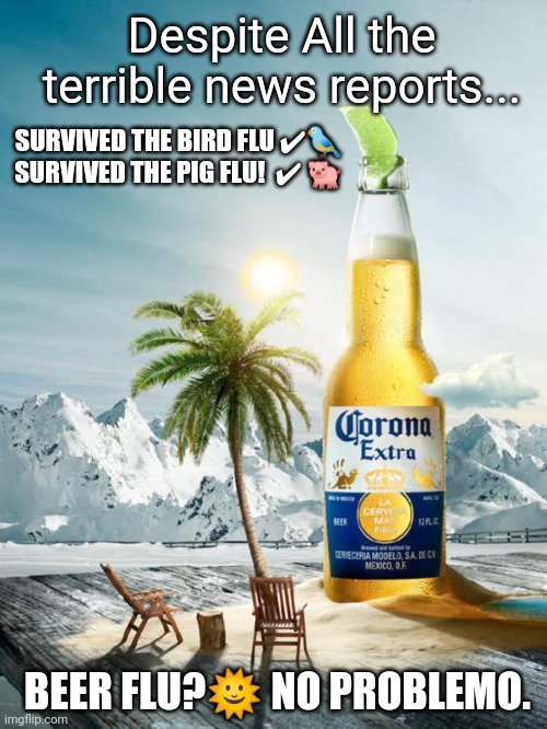 SURVIVORS CELEBRATE with CORONA EXTRA. #SurviveTheBeerFlu | Despite All the terrible news reports... SURVIVED THE BIRD FLU ✔🐦
SURVIVED THE PIG FLU!  ✔ 🐖; BEER FLU?🌞 NO PROBLEMO. | image tagged in survive the beer flu,covid-19,first world problems,coronavirus,corona,the great awakening | made w/ Imgflip meme maker