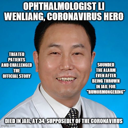 How many people did he save? | OPHTHALMOLOGIST LI WENLIANG, CORONAVIRUS HERO; TREATED PATIENTS AND CHALLENGED THE OFFICIAL STORY; SOUNDED THE ALARM EVEN AFTER BEING THROWN IN JAIL FOR "RUMORMONGERING"; DIED IN JAIL, AT 34, SUPPOSEDLY OF THE CORONAVIRUS | image tagged in coronavirus,china,hero,politics,socialism | made w/ Imgflip meme maker