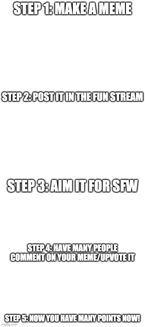 How To Get Many Points | STEP 1: MAKE A MEME; STEP 2: POST IT IN THE FUN STREAM; STEP 3: AIM IT FOR SFW; STEP 4: HAVE MANY PEOPLE COMMENT ON YOUR MEME/UPVOTE IT; STEP 5: NOW YOU HAVE MANY POINTS NOW! | image tagged in blank white template,imgflip points | made w/ Imgflip meme maker