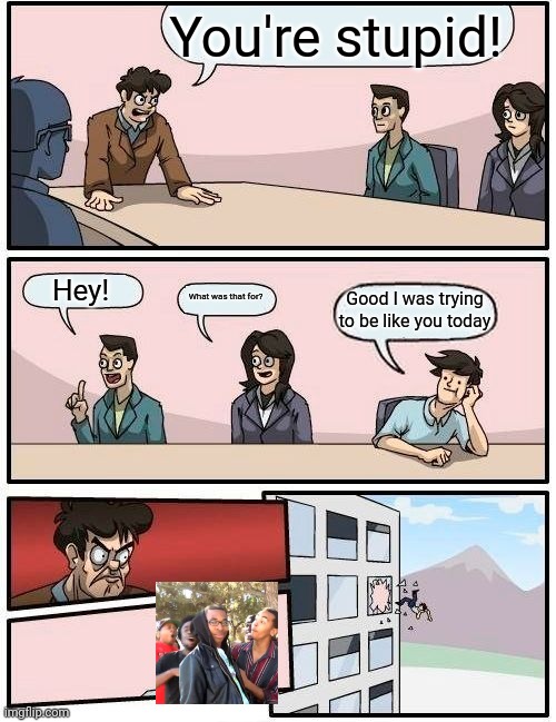 Boardroom Meeting Suggestion | You're stupid! Hey! What was that for? Good I was trying to be like you today | image tagged in memes,boardroom meeting suggestion | made w/ Imgflip meme maker