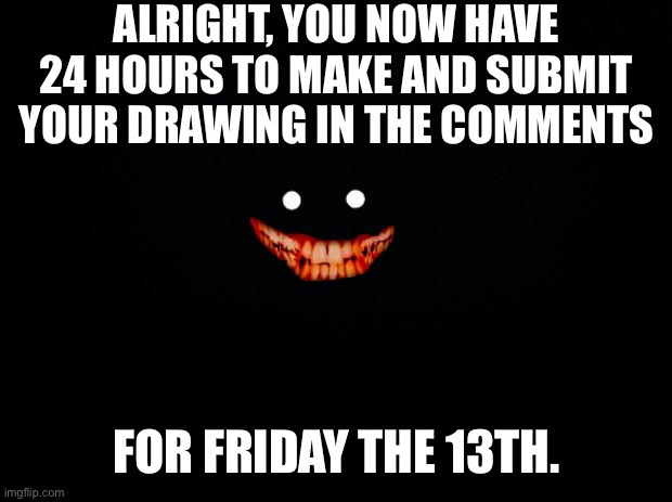 Black background | ALRIGHT, YOU NOW HAVE 24 HOURS TO MAKE AND SUBMIT YOUR DRAWING IN THE COMMENTS; FOR FRIDAY THE 13TH. | image tagged in black background | made w/ Imgflip meme maker