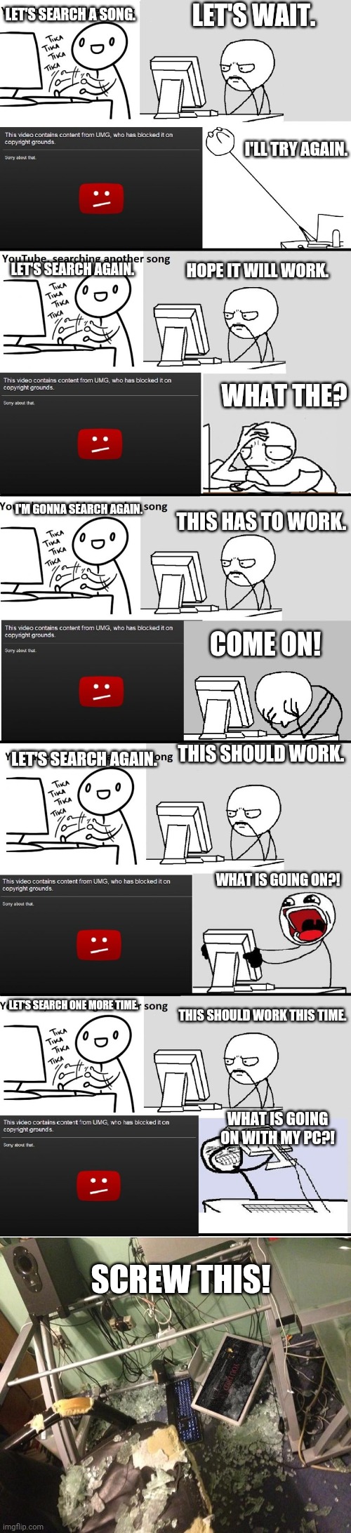 YouTube Music Song Search Meme | LET'S WAIT. LET'S SEARCH A SONG. I'LL TRY AGAIN. LET'S SEARCH AGAIN. HOPE IT WILL WORK. WHAT THE? I'M GONNA SEARCH AGAIN. THIS HAS TO WORK. COME ON! THIS SHOULD WORK. LET'S SEARCH AGAIN. WHAT IS GOING ON?! LET'S SEARCH ONE MORE TIME. THIS SHOULD WORK THIS TIME. WHAT IS GOING ON WITH MY PC?! SCREW THIS! | image tagged in youtube music song search meme | made w/ Imgflip meme maker