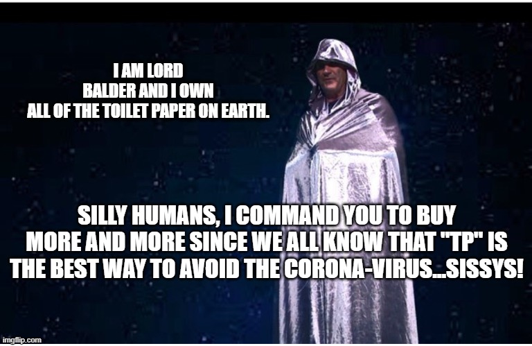 Lord Balder | I AM LORD BALDER AND I OWN ALL OF THE TOILET PAPER ON EARTH. SILLY HUMANS, I COMMAND YOU TO BUY MORE AND MORE SINCE WE ALL KNOW THAT "TP" IS THE BEST WAY TO AVOID THE CORONA-VIRUS...SISSYS! | image tagged in lord balder | made w/ Imgflip meme maker