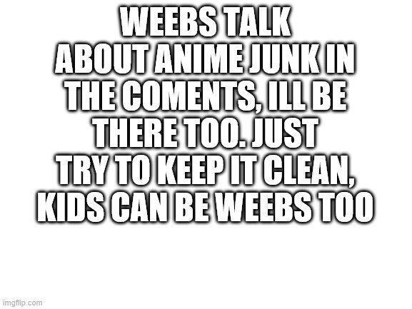 Blank White Template | WEEBS TALK ABOUT ANIME JUNK IN THE COMENTS, ILL BE THERE TOO. JUST TRY TO KEEP IT CLEAN, KIDS CAN BE WEEBS TOO | image tagged in blank white template | made w/ Imgflip meme maker