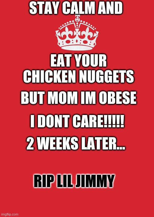 stay come and eat your chicken nuggets | STAY CALM AND; EAT YOUR CHICKEN NUGGETS; BUT MOM IM OBESE; I DONT CARE!!!!! 2 WEEKS LATER... RIP LIL JIMMY | image tagged in memes,keep calm and carry on red | made w/ Imgflip meme maker