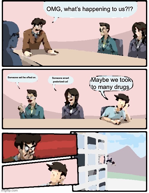 Boardroom Meeting Suggestion Meme | OMG, what’s happening to us?!? Someone set the effect on. Someone smart posterized us! Maybe we took to many drugs. | image tagged in memes,boardroom meeting suggestion,drugs | made w/ Imgflip meme maker