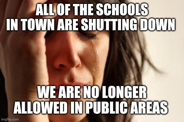 First World Problems Meme | ALL OF THE SCHOOLS IN TOWN ARE SHUTTING DOWN; WE ARE NO LONGER ALLOWED IN PUBLIC AREAS | image tagged in memes,first world problems | made w/ Imgflip meme maker