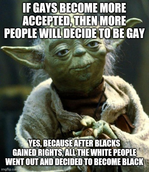 Star Wars Yoda Meme | IF GAYS BECOME MORE ACCEPTED, THEN MORE PEOPLE WILL DECIDE TO BE GAY; YES, BECAUSE AFTER BLACKS GAINED RIGHTS, ALL THE WHITE PEOPLE WENT OUT AND DECIDED TO BECOME BLACK | image tagged in memes,star wars yoda | made w/ Imgflip meme maker