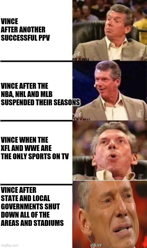 Vince McMahon Reaction w/Glowing Eyes | VINCE AFTER ANOTHER SUCCESSFUL PPV; VINCE AFTER THE NBA, NHL AND MLB SUSPENDED THEIR SEASONS; VINCE WHEN THE XFL AND WWE ARE THE ONLY SPORTS ON TV; VINCE AFTER STATE AND LOCAL GOVERNMENTS SHUT DOWN ALL OF THE AREAS AND STADIUMS | image tagged in vince mcmahon reaction w/glowing eyes,coronavirus,wwe | made w/ Imgflip meme maker