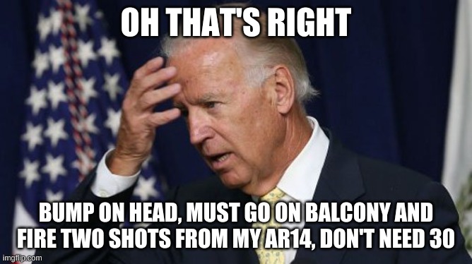 Joe Biden worries | OH THAT'S RIGHT; BUMP ON HEAD, MUST GO ON BALCONY AND FIRE TWO SHOTS FROM MY AR14, DON'T NEED 30 | image tagged in joe biden worries | made w/ Imgflip meme maker