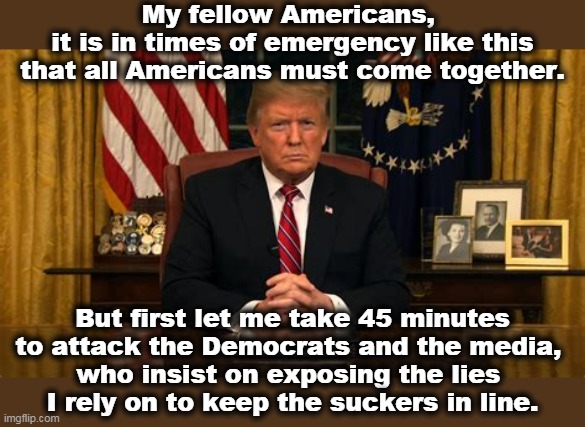 The original text. | My fellow Americans, 
it is in times of emergency like this that all Americans must come together. But first let me take 45 minutes to attack the Democrats and the media, 
who insist on exposing the lies 
I rely on to keep the suckers in line. | image tagged in trump,trump unfit unqualified dangerous,coronavirus,pandemic,incompetence,liar | made w/ Imgflip meme maker