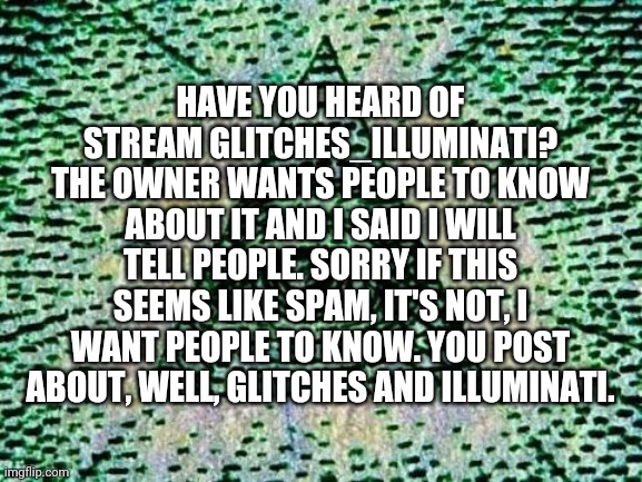 Illuminati | HAVE YOU HEARD OF STREAM GLITCHES_ILLUMINATI? THE OWNER WANTS PEOPLE TO KNOW ABOUT IT AND I SAID I WILL TELL PEOPLE. SORRY IF THIS SEEMS LIKE SPAM, IT'S NOT, I WANT PEOPLE TO KNOW. YOU POST ABOUT, WELL, GLITCHES AND ILLUMINATI. | image tagged in illuminati | made w/ Imgflip meme maker