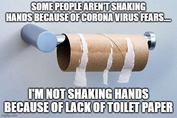 All out! | SOME PEOPLE AREN'T SHAKING HANDS BECAUSE OF CORONA VIRUS FEARS.... I'M NOT SHAKING HANDS BECAUSE OF LACK OF TOILET PAPER | image tagged in no more toilet paper,corona virus,fear,handshake | made w/ Imgflip meme maker