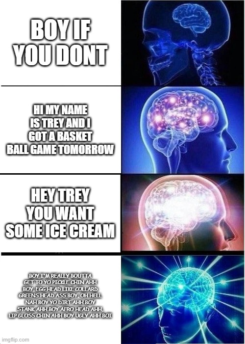 Expanding Brain | BOY IF YOU DONT; HI MY NAME IS TREY AND I GOT A BASKET BALL GAME TOMORROW; HEY TREY YOU WANT SOME ICE CREAM; BOY I'M REALLY BOUTTA GET TO YO PICKLE CHIN AHH BOY, EGG HEAD LIKE COLLARD GREENS HEAD ASS BOY, OH HELL NAH BOY YO DIRT AHH BOY STANK AHH BOY AFRO HEAD AHH, LIP GLOSS CHIN AHH BOY UGLY AHH BOI | image tagged in memes,expanding brain | made w/ Imgflip meme maker