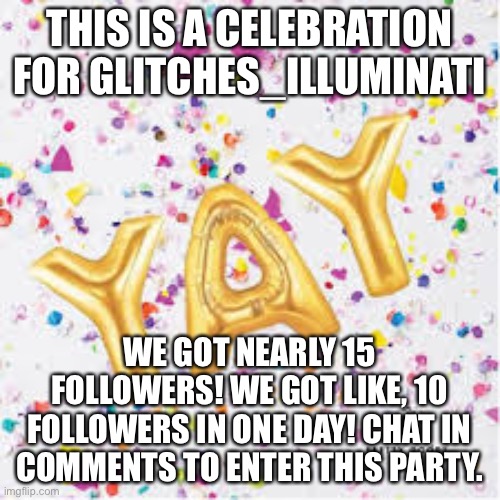 YAY with confetti | THIS IS A CELEBRATION FOR GLITCHES_ILLUMINATI; WE GOT NEARLY 15 FOLLOWERS! WE GOT LIKE, 10 FOLLOWERS IN ONE DAY! CHAT IN COMMENTS TO ENTER THIS PARTY. | image tagged in yay with confetti | made w/ Imgflip meme maker