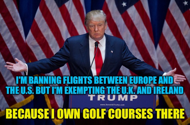 And the golf courses are struggling financially | I'M BANNING FLIGHTS BETWEEN EUROPE AND THE U.S. BUT I'M EXEMPTING THE U.K. AND IRELAND; BECAUSE I OWN GOLF COURSES THERE | image tagged in donald trump | made w/ Imgflip meme maker