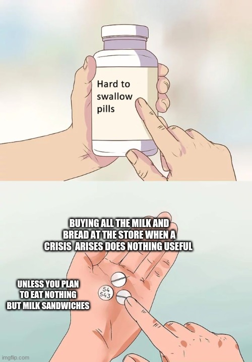 Hard To Swallow Pills | BUYING ALL THE MILK AND BREAD AT THE STORE WHEN A CRISIS  ARISES DOES NOTHING USEFUL; UNLESS YOU PLAN TO EAT NOTHING BUT MILK SANDWICHES | image tagged in memes,hard to swallow pills | made w/ Imgflip meme maker