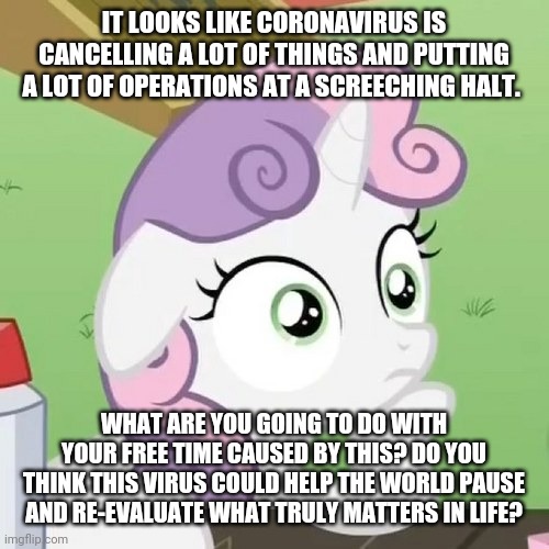 Contemplating Sweetie Belle | IT LOOKS LIKE CORONAVIRUS IS CANCELLING A LOT OF THINGS AND PUTTING A LOT OF OPERATIONS AT A SCREECHING HALT. WHAT ARE YOU GOING TO DO WITH YOUR FREE TIME CAUSED BY THIS? DO YOU THINK THIS VIRUS COULD HELP THE WORLD PAUSE AND RE-EVALUATE WHAT TRULY MATTERS IN LIFE? | image tagged in contemplating sweetie belle | made w/ Imgflip meme maker