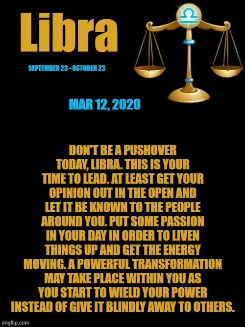 Libra Daily Horoscope ♎ | DON'T BE A PUSHOVER TODAY, LIBRA. THIS IS YOUR TIME TO LEAD. AT LEAST GET YOUR OPINION OUT IN THE OPEN AND LET IT BE KNOWN TO THE PEOPLE AROUND YOU. PUT SOME PASSION IN YOUR DAY IN ORDER TO LIVEN THINGS UP AND GET THE ENERGY MOVING. A POWERFUL TRANSFORMATION MAY TAKE PLACE WITHIN YOU AS YOU START TO WIELD YOUR POWER INSTEAD OF GIVE IT BLINDLY AWAY TO OTHERS. MAR 12, 2020 | image tagged in libra template black and gold,libra,memes,horoscope,zodiac signs,astrology | made w/ Imgflip meme maker