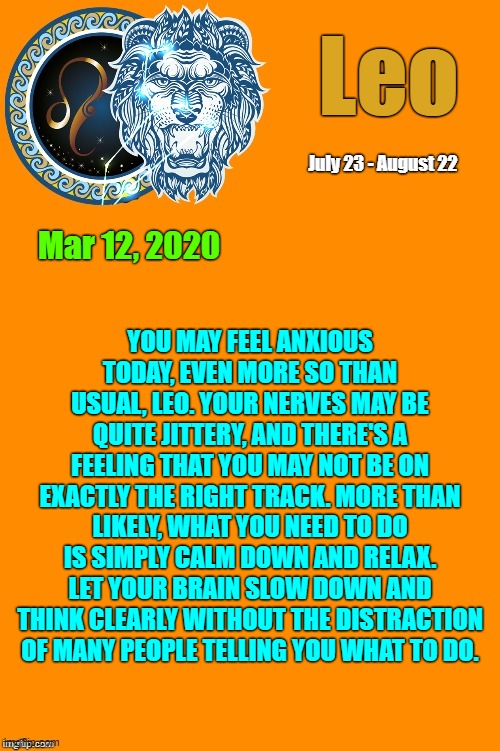 Leo Daily Horoscope ♌ | Leo; July 23 - August 22; Mar 12, 2020; YOU MAY FEEL ANXIOUS TODAY, EVEN MORE SO THAN USUAL, LEO. YOUR NERVES MAY BE QUITE JITTERY, AND THERE'S A FEELING THAT YOU MAY NOT BE ON EXACTLY THE RIGHT TRACK. MORE THAN LIKELY, WHAT YOU NEED TO DO IS SIMPLY CALM DOWN AND RELAX. LET YOUR BRAIN SLOW DOWN AND THINK CLEARLY WITHOUT THE DISTRACTION OF MANY PEOPLE TELLING YOU WHAT TO DO. | image tagged in leo template,leo,horoscope,astrology,memes,zodiac signs | made w/ Imgflip meme maker