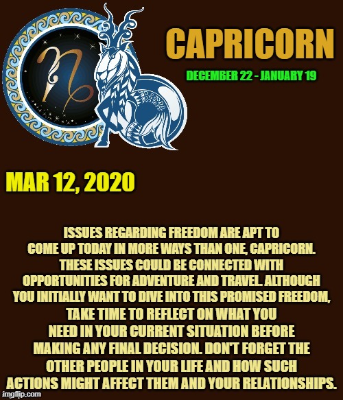 Capricorn Daily Horoscope ♑ | CAPRICORN; DECEMBER 22 - JANUARY 19; MAR 12, 2020; ISSUES REGARDING FREEDOM ARE APT TO COME UP TODAY IN MORE WAYS THAN ONE, CAPRICORN. THESE ISSUES COULD BE CONNECTED WITH OPPORTUNITIES FOR ADVENTURE AND TRAVEL. ALTHOUGH YOU INITIALLY WANT TO DIVE INTO THIS PROMISED FREEDOM, TAKE TIME TO REFLECT ON WHAT YOU NEED IN YOUR CURRENT SITUATION BEFORE MAKING ANY FINAL DECISION. DON'T FORGET THE OTHER PEOPLE IN YOUR LIFE AND HOW SUCH ACTIONS MIGHT AFFECT THEM AND YOUR RELATIONSHIPS. | image tagged in capricorn template,capricorn,astrology,memes,horoscope,zodiac signs | made w/ Imgflip meme maker